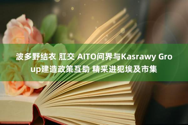 波多野结衣 肛交 AITO问界与Kasrawy Group建造政策互助 精采进犯埃及市集