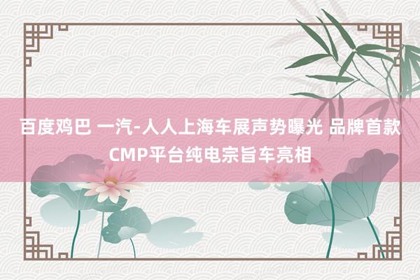 百度鸡巴 一汽-人人上海车展声势曝光 品牌首款CMP平台纯电宗旨车亮相