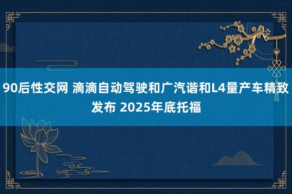 90后性交网 滴滴自动驾驶和广汽谐和L4量产车精致发布 2025年底托福