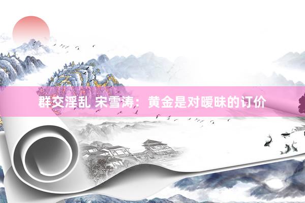 群交淫乱 宋雪涛：黄金是对暧昧的订价