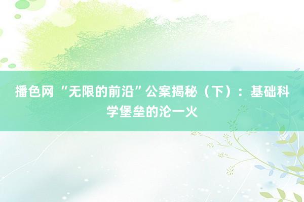 播色网 “无限的前沿”公案揭秘（下）：基础科学堡垒的沦一火