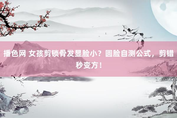 播色网 女孩剪锁骨发显脸小？圆脸自测公式，剪错秒变方！