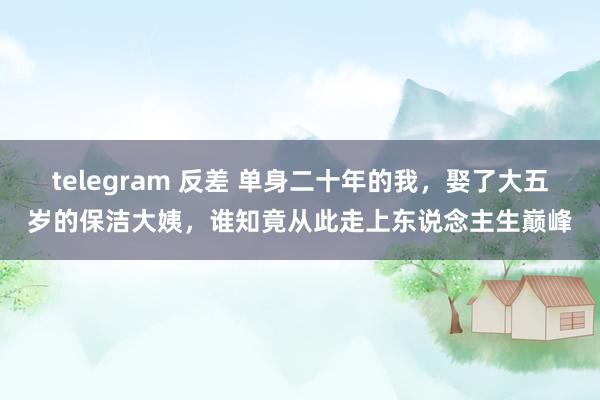 telegram 反差 单身二十年的我，娶了大五岁的保洁大姨，谁知竟从此走上东说念主生巅峰