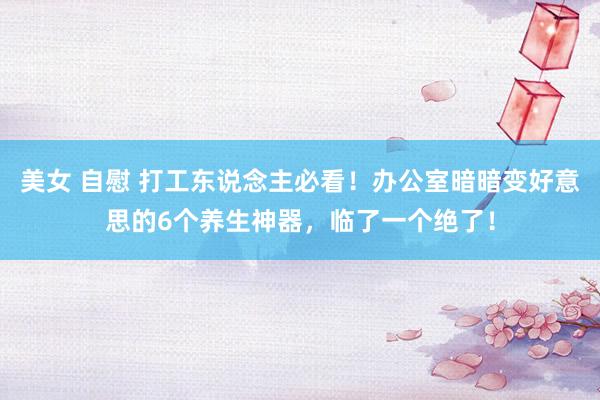 美女 自慰 打工东说念主必看！办公室暗暗变好意思的6个养生神器，临了一个绝了！