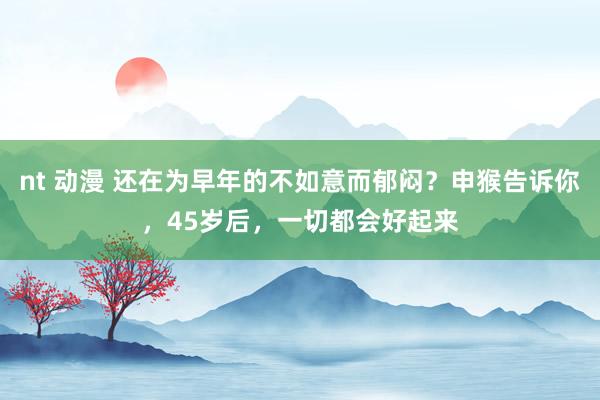 nt 动漫 还在为早年的不如意而郁闷？申猴告诉你，45岁后，一切都会好起来