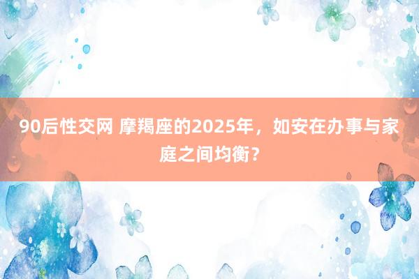 90后性交网 摩羯座的2025年，如安在办事与家庭之间均衡？