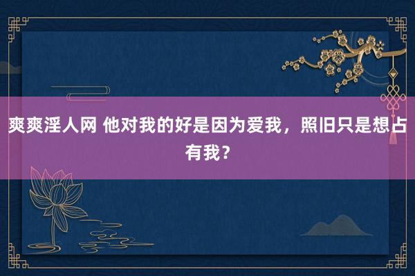 爽爽淫人网 他对我的好是因为爱我，照旧只是想占有我？