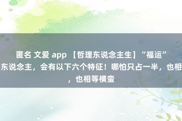 匿名 文爱 app 【哲理东说念主生】“福运”很旺的东说念主，会有以下六个特征！哪怕只占一半，也相等横蛮