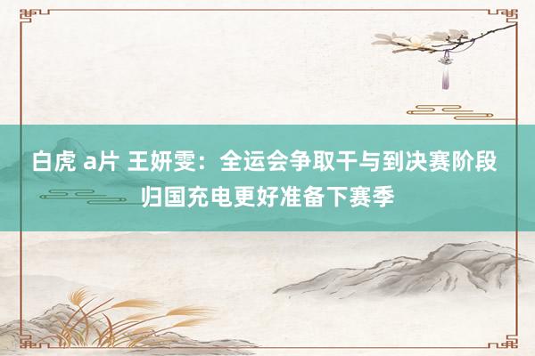 白虎 a片 王妍雯：全运会争取干与到决赛阶段 归国充电更好准备下赛季