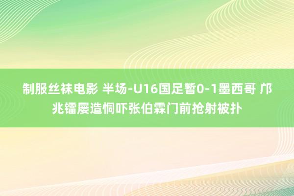 制服丝袜电影 半场-U16国足暂0-1墨西哥 邝兆镭屡造恫吓张伯霖门前抢射被扑