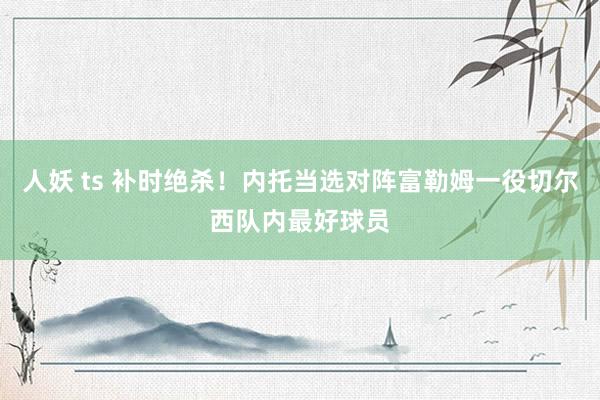 人妖 ts 补时绝杀！内托当选对阵富勒姆一役切尔西队内最好球员