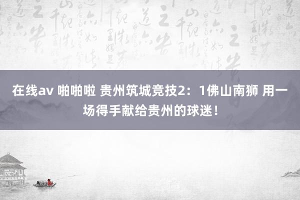 在线av 啪啪啦 贵州筑城竞技2：1佛山南狮 用一场得手献给贵州的球迷！