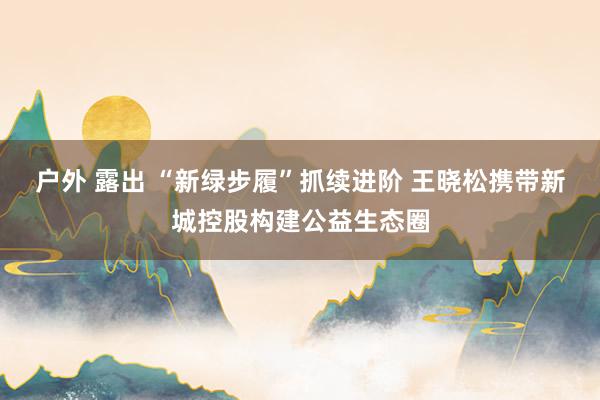 户外 露出 “新绿步履”抓续进阶 王晓松携带新城控股构建公益生态圈