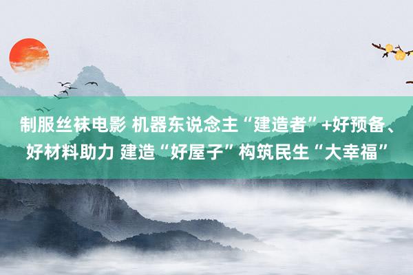 制服丝袜电影 机器东说念主“建造者”+好预备、好材料助力 建造“好屋子”构筑民生“大幸福”