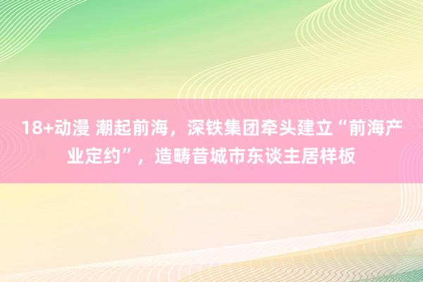 18+动漫 潮起前海，深铁集团牵头建立“前海产业定约”，造畴昔城市东谈主居样板