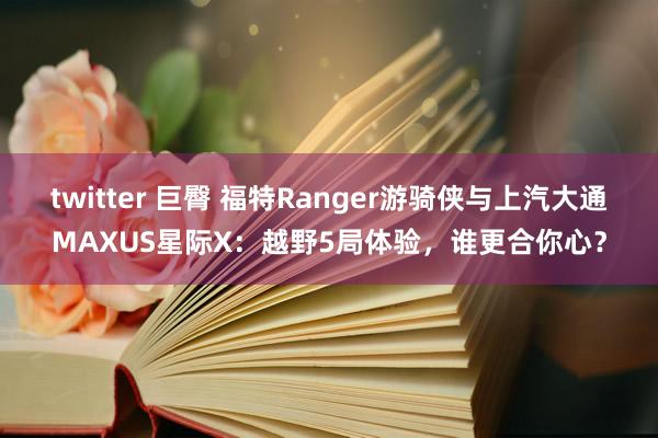 twitter 巨臀 福特Ranger游骑侠与上汽大通MAXUS星际X：越野5局体验，谁更合你心？
