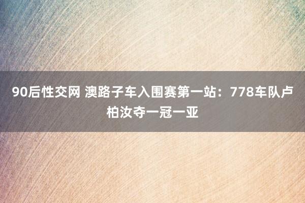 90后性交网 澳路子车入围赛第一站：778车队卢柏汝夺一冠一亚