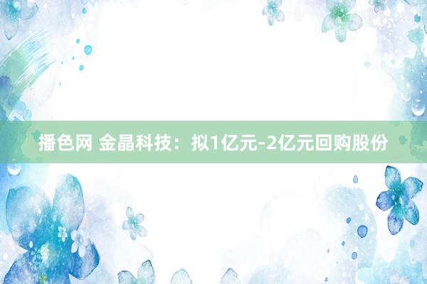 播色网 金晶科技：拟1亿元-2亿元回购股份