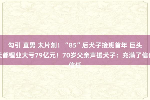 勾引 直男 太片刻！“85”后犬子接班首年 巨头天都锂业大亏79亿元！70岁父亲声援犬子：充满了信任
