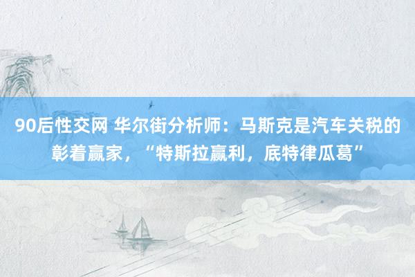 90后性交网 华尔街分析师：马斯克是汽车关税的彰着赢家，“特斯拉赢利，底特律瓜葛”