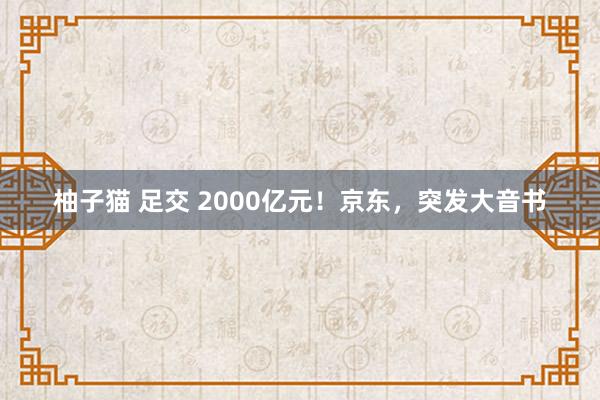 柚子猫 足交 2000亿元！京东，突发大音书