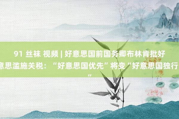 91 丝袜 视频 | 好意思国前国务卿布林肯批好意思滥施关税：“好意思国优先”将变“好意思国独行”