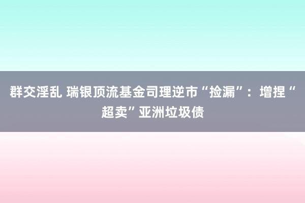 群交淫乱 瑞银顶流基金司理逆市“捡漏”：增捏“超卖”亚洲垃圾债