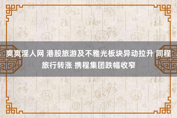 爽爽淫人网 港股旅游及不雅光板块异动拉升 同程旅行转涨 携程集团跌幅收窄