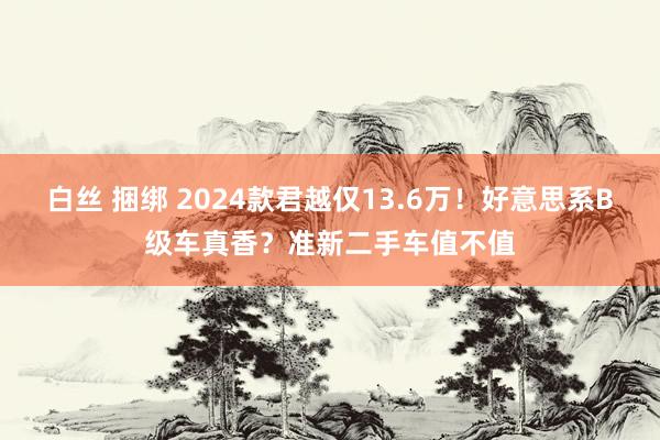 白丝 捆绑 2024款君越仅13.6万！好意思系B级车真香？准新二手车值不值