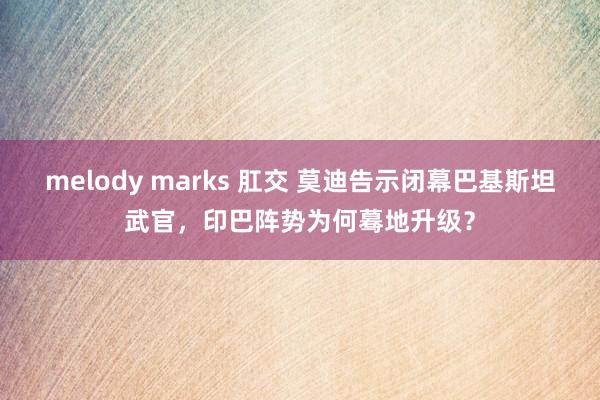 melody marks 肛交 莫迪告示闭幕巴基斯坦武官，印巴阵势为何蓦地升级？