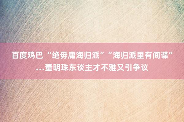 百度鸡巴 “绝毋庸海归派”“海归派里有间谍”…董明珠东谈主才不雅又引争议
