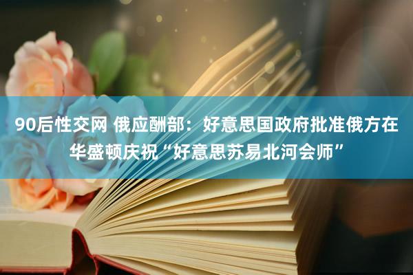 90后性交网 俄应酬部：好意思国政府批准俄方在华盛顿庆祝“好意思苏易北河会师”