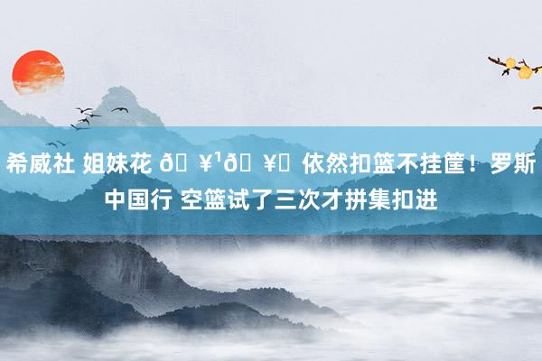 希威社 姐妹花 🥹🥀依然扣篮不挂筐！罗斯中国行 空篮试了三次才拼集扣进