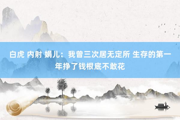 白虎 内射 娟儿：我曾三次居无定所 生存的第一年挣了钱根底不敢花