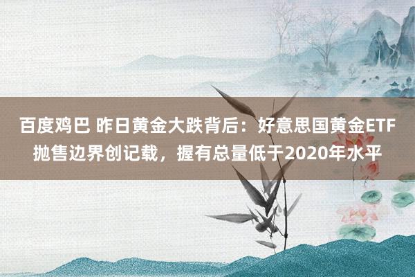 百度鸡巴 昨日黄金大跌背后：好意思国黄金ETF抛售边界创记载，握有总量低于2020年水平
