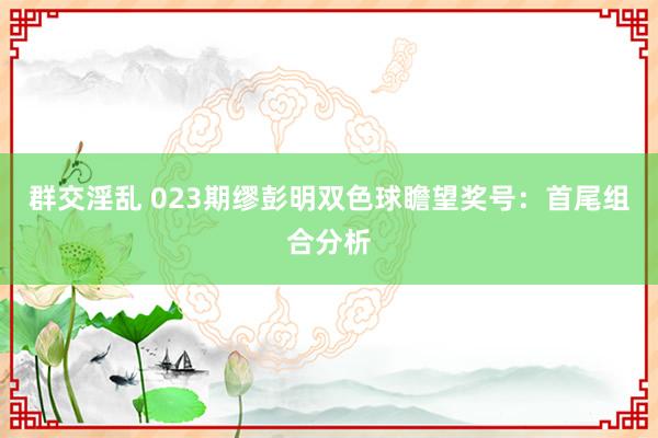 群交淫乱 023期缪彭明双色球瞻望奖号：首尾组合分析