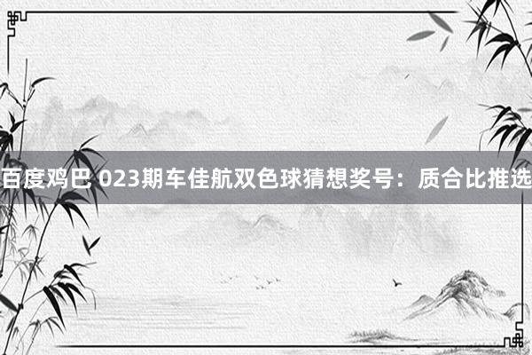 百度鸡巴 023期车佳航双色球猜想奖号：质合比推选
