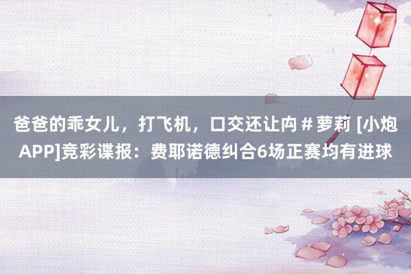 爸爸的乖女儿，打飞机，口交还让禸＃萝莉 [小炮APP]竞彩谍报：费耶诺德纠合6场正赛均有进球