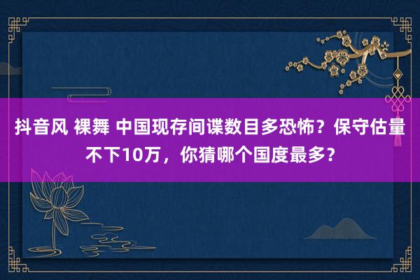 抖音风 裸舞 中国现存间谍数目多恐怖？保守估量不下10万，你猜哪个国度最多？