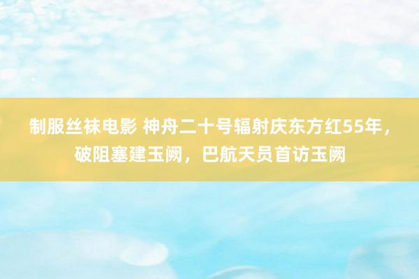 制服丝袜电影 神舟二十号辐射庆东方红55年，破阻塞建玉阙，巴航天员首访玉阙