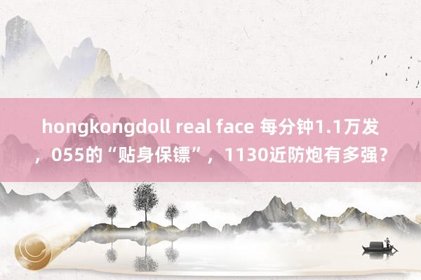 hongkongdoll real face 每分钟1.1万发，055的“贴身保镖”，1130近防炮有多强？