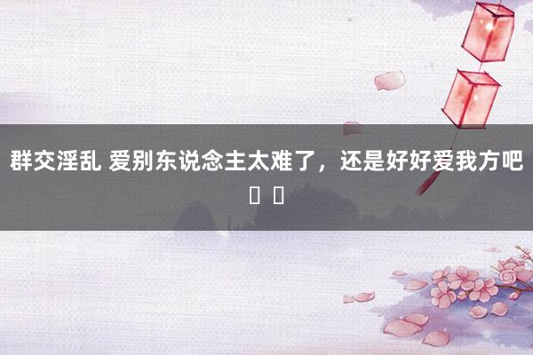 群交淫乱 爱别东说念主太难了，还是好好爱我方吧❤️