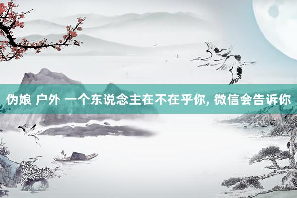 伪娘 户外 一个东说念主在不在乎你， 微信会告诉你