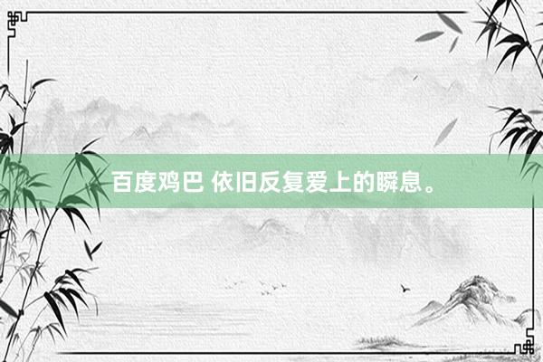 百度鸡巴 依旧反复爱上的瞬息。