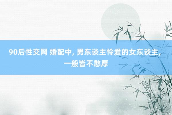 90后性交网 婚配中， 男东谈主怜爱的女东谈主， 一般皆不憨厚