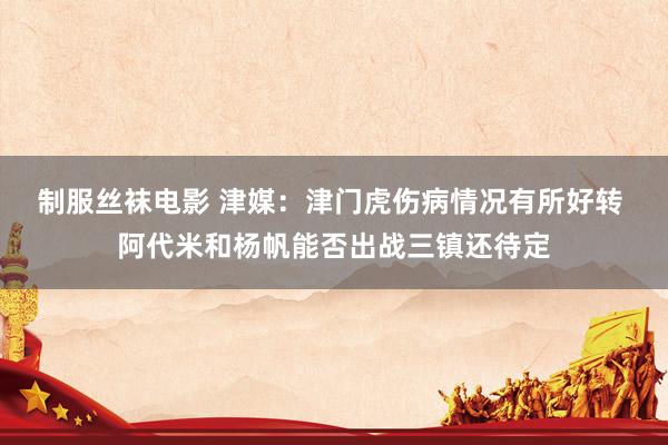 制服丝袜电影 津媒：津门虎伤病情况有所好转 阿代米和杨帆能否出战三镇还待定