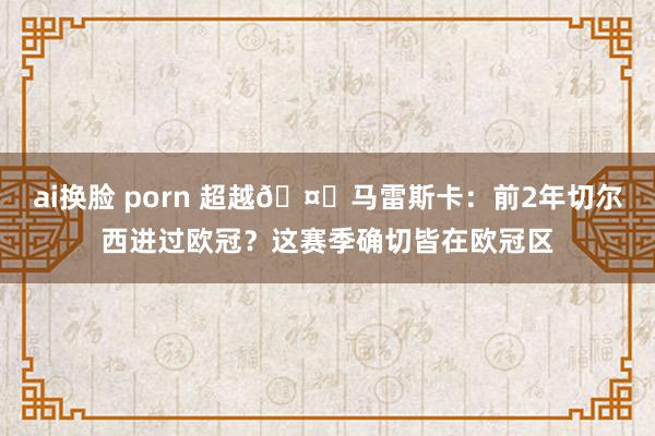 ai换脸 porn 超越🤔马雷斯卡：前2年切尔西进过欧冠？这赛季确切皆在欧冠区