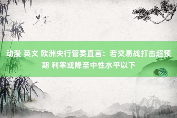 动漫 英文 欧洲央行管委直言：若交易战打击超预期 利率或降至中性水平以下