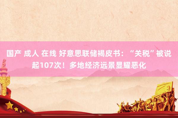 国产 成人 在线 好意思联储褐皮书：“关税”被说起107次！多地经济远景显耀恶化