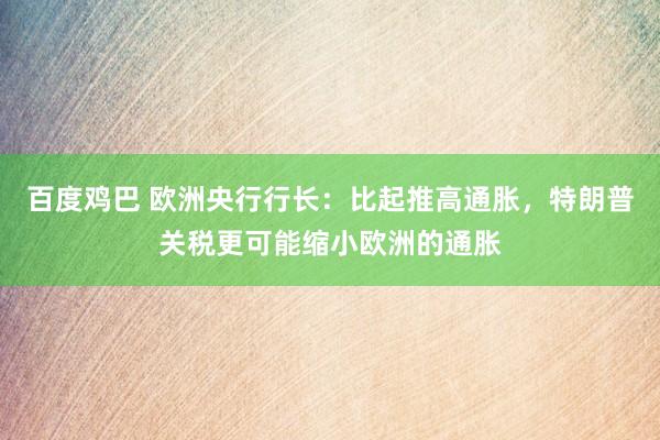 百度鸡巴 欧洲央行行长：比起推高通胀，特朗普关税更可能缩小欧洲的通胀